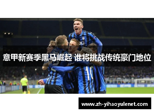 意甲新赛季黑马崛起 谁将挑战传统豪门地位 意甲新赛季黑马崛起 谁将挑战传统豪门地位