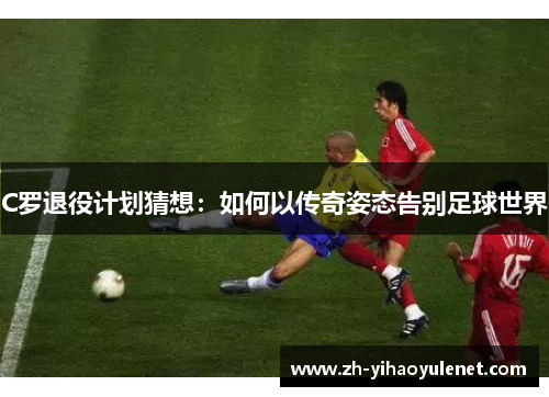 C罗退役计划猜想:如何以传奇姿态告别足球世界 C罗退役计划猜想:如何以传奇姿态告别足球世界